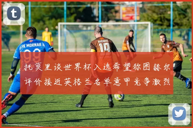 托莫里谈世界杯入选希望称图赫尔评价接近英格兰名单意甲竞争激烈