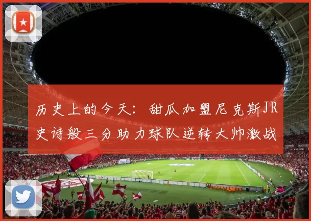历史上的今天：甜瓜加盟尼克斯JR史诗般三分助力球队逆转大帅激战指环王