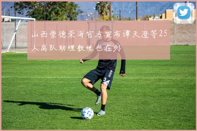 山西崇德荣海官方宣布谭天澄等25人离队助理教练也在列