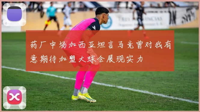 药厂中场加西亚坦言马竞曾对我有意期待加盟大球会展现实力