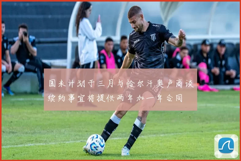 国米计划于三月与恰尔汗奥卢商谈续约事宜将提供两年加一年合同