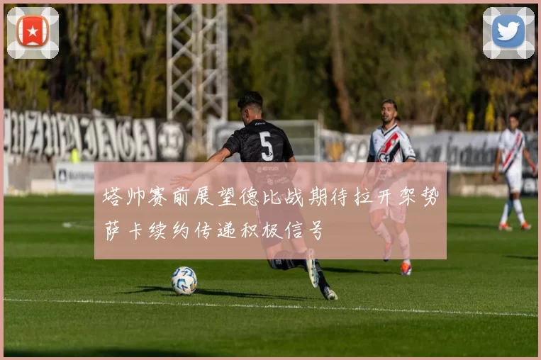 塔帅赛前展望德比战期待拉开架势萨卡续约传递积极信号