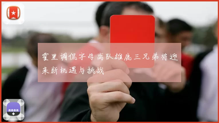 霍里调侃字母离队雄鹿三兄弟将迎来新机遇与挑战