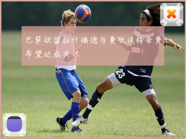 巴萨欲留拉什福德与曼联谈转会费希望达成共识