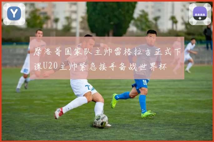 摩洛哥国家队主帅雷格拉吉正式下课U20主帅紧急接手备战世界杯