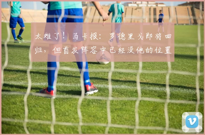 太难了！马卡报：罗德里戈即将回归，但首发阵容中已经没他的位置