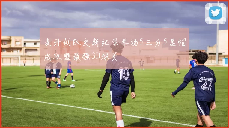 麦丹创队史新纪录单场5三分5盖帽成联盟最强3D球员