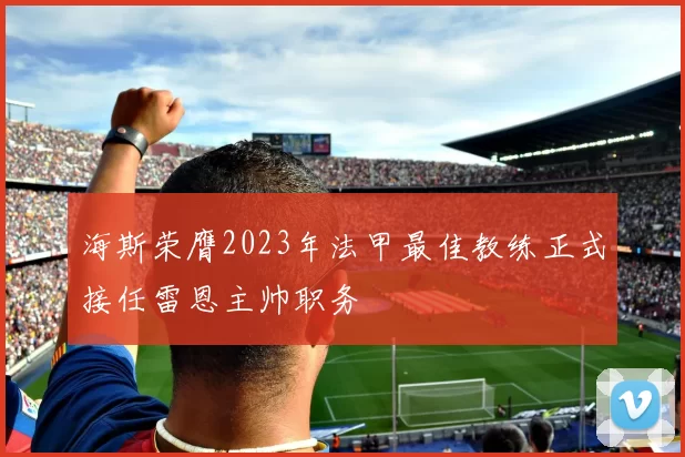海斯荣膺2023年法甲最佳教练正式接任雷恩主帅职务