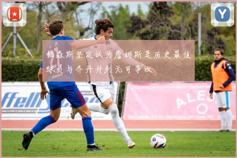 帕森斯坚定认为詹姆斯是历史最佳球员与乔丹并列无可争议