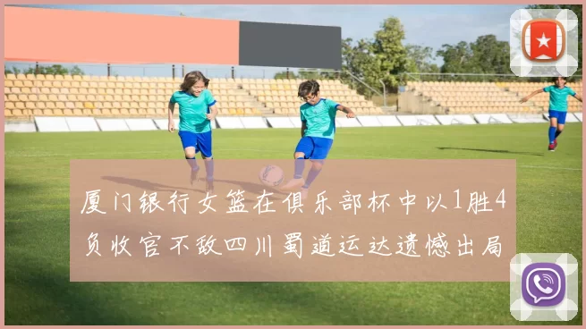 厦门银行女篮在俱乐部杯中以1胜4负收官不敌四川蜀道运达遗憾出局