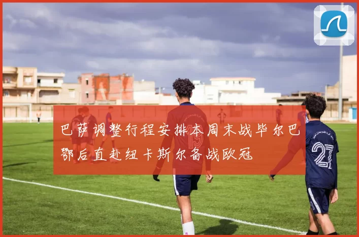 巴萨调整行程安排本周末战毕尔巴鄂后直赴纽卡斯尔备战欧冠
