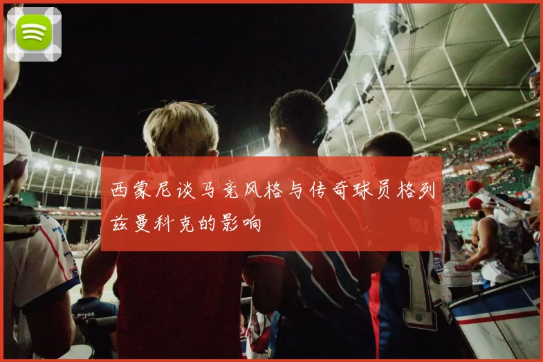 西蒙尼谈马竞风格与传奇球员格列兹曼科克的影响