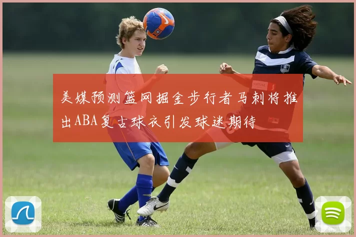 美媒预测篮网掘金步行者马刺将推出ABA复古球衣引发球迷期待