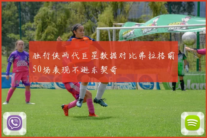 独行侠两代巨星数据对比弗拉格前50场表现不逊东契奇