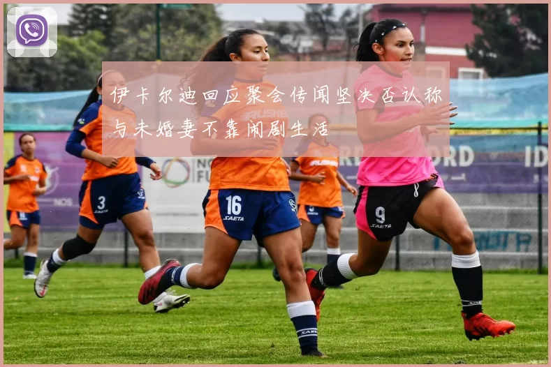 伊卡尔迪回应聚会传闻坚决否认称与未婚妻不靠闹剧生活