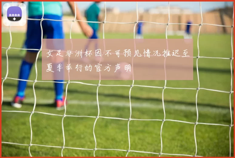 女足非洲杯因不可预见情况推迟至夏季举行的官方声明
