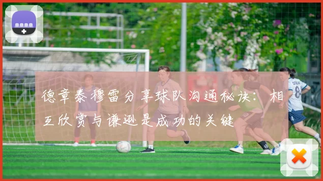 德章泰穆雷分享球队沟通秘诀：相互欣赏与谦逊是成功的关键